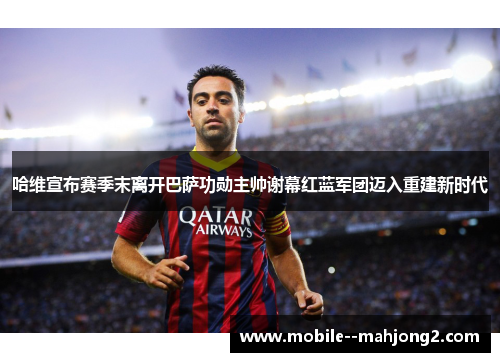 哈维宣布赛季末离开巴萨功勋主帅谢幕红蓝军团迈入重建新时代