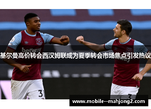 基尔曼高价转会西汉姆联成为夏季转会市场焦点引发热议