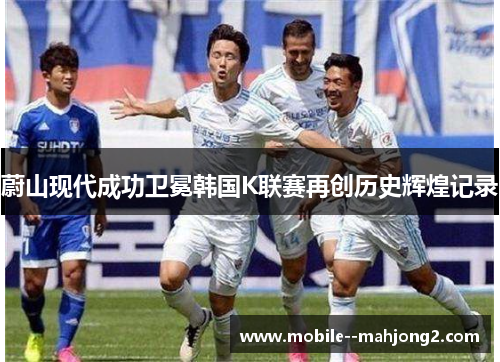 蔚山现代成功卫冕韩国K联赛再创历史辉煌记录 蔚山现代成功卫冕韩国K联赛再创历史辉煌记录