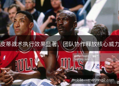 皮蒂战术执行效果显著,团队协作释放核心威力 皮蒂战术执行效果显著,团队协作释放核心威力